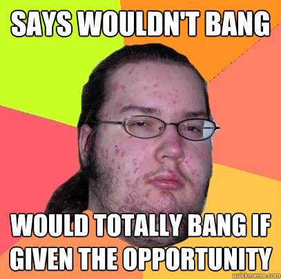 says wouldn't bang would totally bang if given the opportunity  Butthurt Dweller