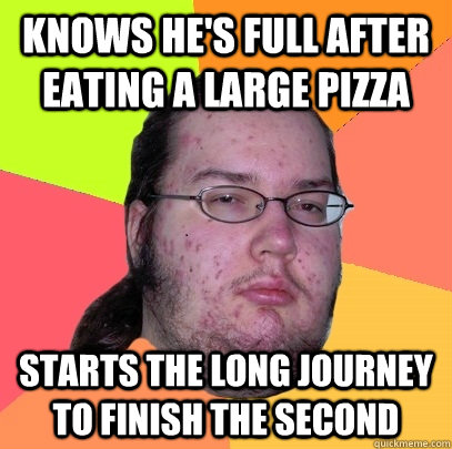 Knows he's full after eating a large pizza starts the long journey to finish the second  Butthurt Dweller