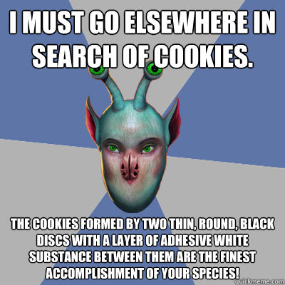 I must go elsewhere in search of cookies. The cookies formed by two thin, round, black discs with a layer of adhesive white substance between them are the finest accomplishment of your species! - I must go elsewhere in search of cookies. The cookies formed by two thin, round, black discs with a layer of adhesive white substance between them are the finest accomplishment of your species!  Naive Ax