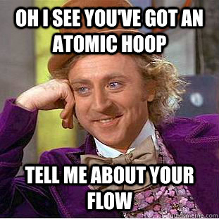 Oh I see you've got an Atomic Hoop Tell me about your Flow  Condescending Wonka