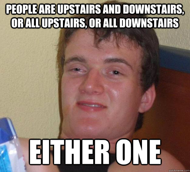 People are upstairs and downstairs, or all upstairs, or all downstairs Either one - People are upstairs and downstairs, or all upstairs, or all downstairs Either one  10 Guy