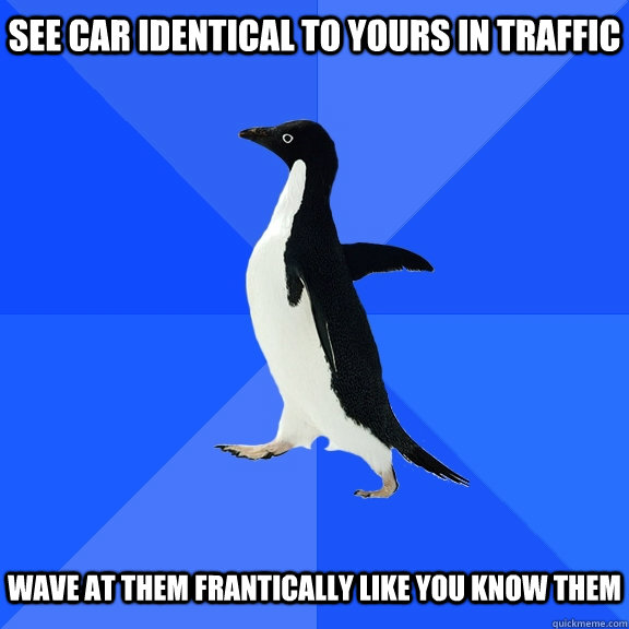 See Car identical to yours in traffic   wave at them frantically like you know them  Socially Awkward Penguin