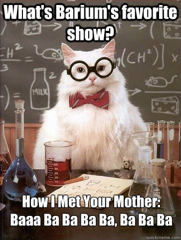 What's Barium's favorite show? How I Met Your Mother:
Baaa Ba Ba Ba Ba, Ba Ba Ba  Chemistry Cat