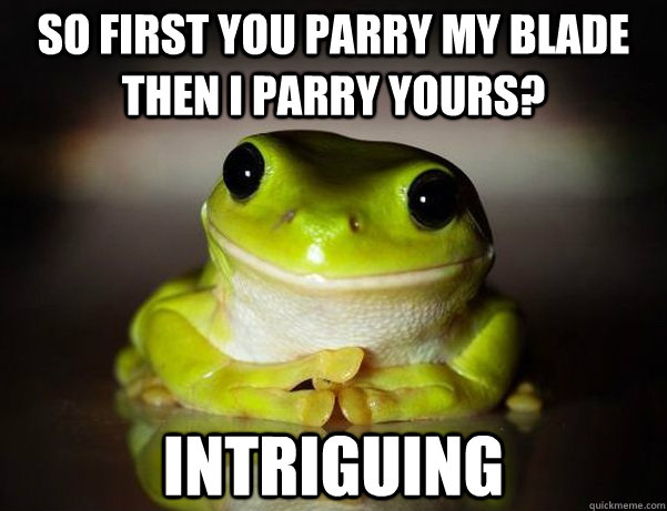 So first you parry my blade then I parry yours? Intriguing  Fascinated Frog