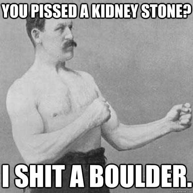 you pissed a kidney stone? i shit a boulder.  overly manly man