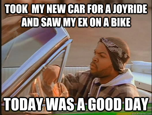 Took  my new car for a joyride and saw my ex on a bike Today was a good day  today was a good day