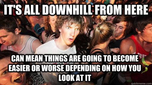 it's all downhill from here Can mean things are going to become easier or worse depending on how you look at it - it's all downhill from here Can mean things are going to become easier or worse depending on how you look at it  Sudden Clarity Clarence