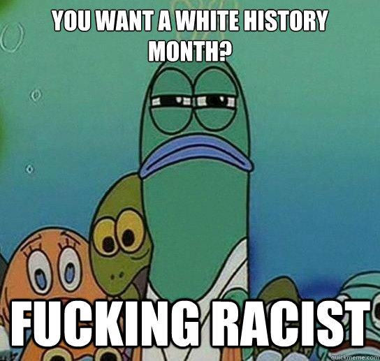 you want a white history month? FUCKING RACIST  Serious fish SpongeBob