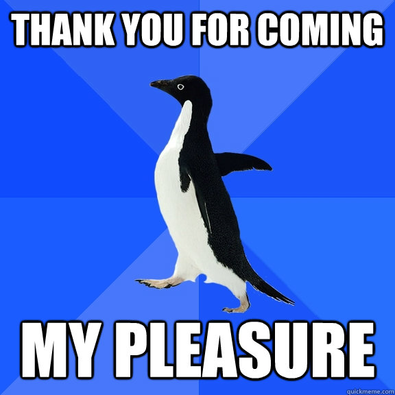 thank you for coming my pleasure  Socially Awkward Penguin