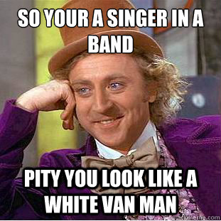 so your a singer in a band pity you look like a white van man  Condescending Wonka