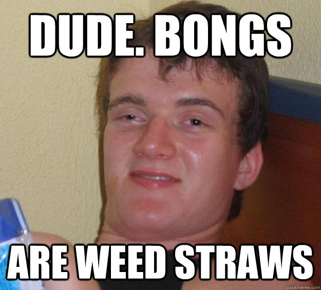 Dude. bongs are weed straws  10 Guy