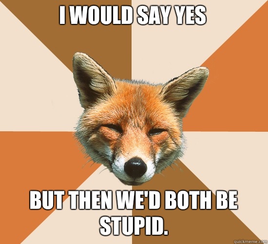 I would say yes
 But then we'd both be stupid.   Condescending Fox