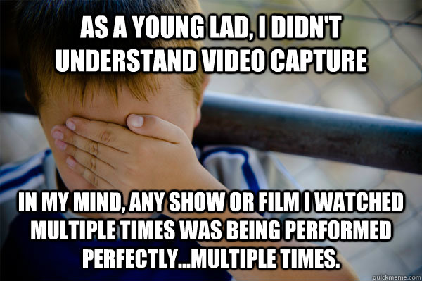 As a young lad, i didn't understand video capture in my mind, any show or film i watched multiple times was being performed perfectly...multiple times. - As a young lad, i didn't understand video capture in my mind, any show or film i watched multiple times was being performed perfectly...multiple times.  Confession kid