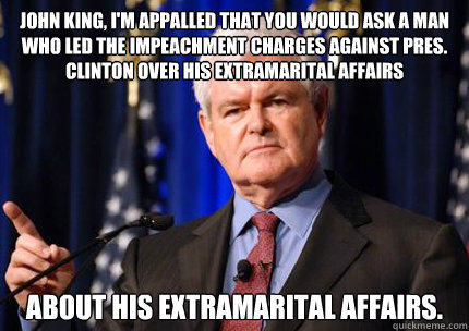 John King, I'm appalled that you would ask a man who led the impeachment charges against Pres. Clinton over his extramarital affairs About his extramarital affairs. - John King, I'm appalled that you would ask a man who led the impeachment charges against Pres. Clinton over his extramarital affairs About his extramarital affairs.  Newt gingrich