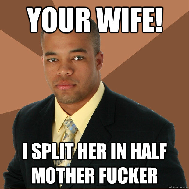 Your wife! i split her in half mother fucker  Successful Black Man