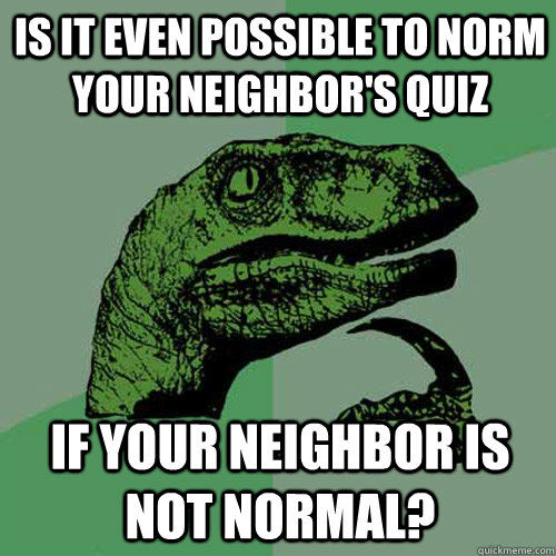 Is it even possible to norm your neighbor's quiz If your neighbor is not normal?  Philosoraptor