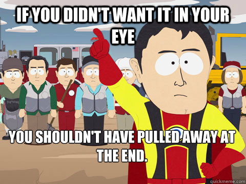 if you didn't want it in your eye you shouldn't have pulled away at the end.   Captain Hindsight