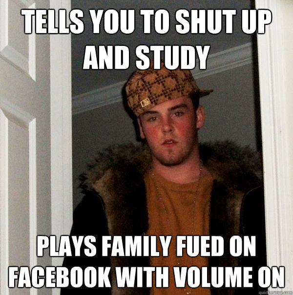 Tells you to shut up and study  Plays Family Fued on facebook with volume on   Scumbag Steve