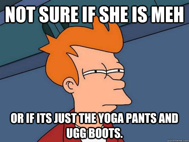 Not sure if she is meh or if its just the yoga pants and ugg boots.  Futurama Fry