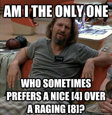 Am I the only one Who sometimes prefers a nice [4] over a raging [8]? - Am I the only one Who sometimes prefers a nice [4] over a raging [8]?  The Dude
