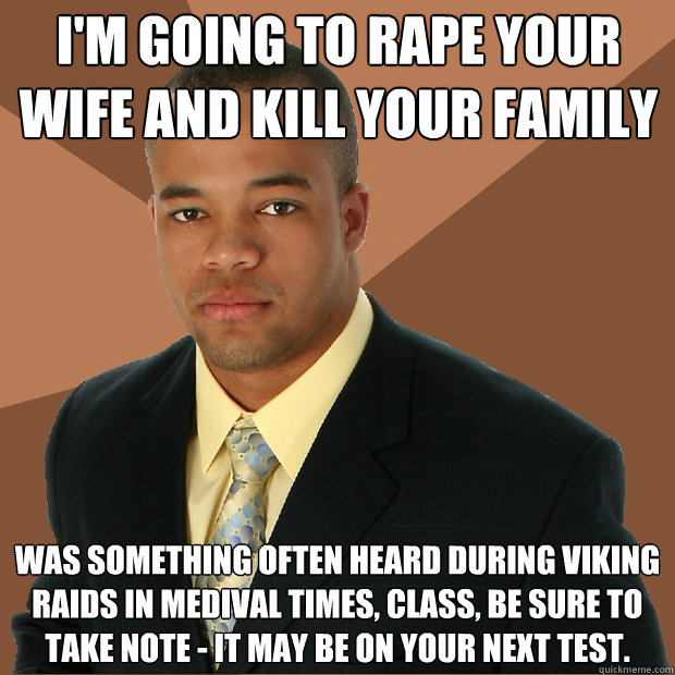 I'm going to rape your wife and kill your family was something often heard during viking raids in medival times, class, be sure to take note - it may be on your next test.  Successful Black Man