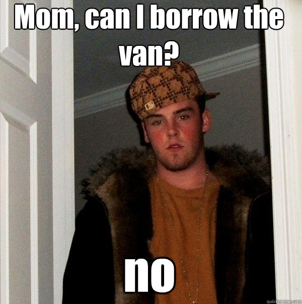 Mom, can I borrow the van? no  Scumbag Steve