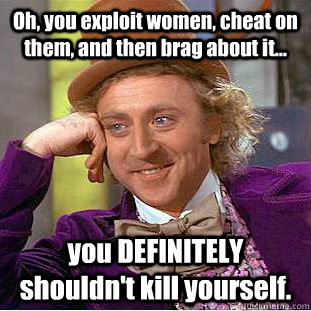 Oh, you exploit women, cheat on them, and then brag about it... you DEFINITELY shouldn't kill yourself.    Condescending Wonka