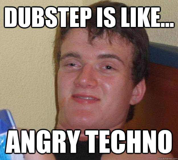 dubstep is like... angry techno  10 Guy