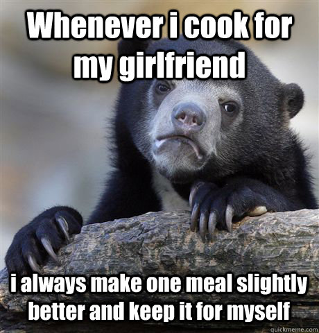 Whenever i cook for my girlfriend i always make one meal slightly better and keep it for myself  Confession Bear