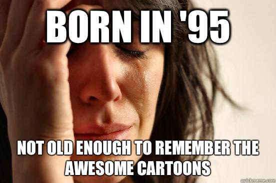 Born in '95 Not old enough to remember the awesome cartoons  First World Problems