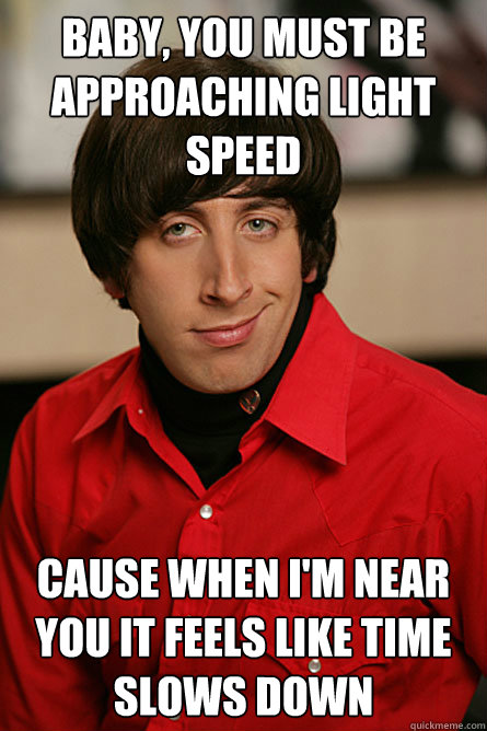 baby, you must be approaching light speed cause when i'm near you it feels like time slows down  Pickup Line Scientist