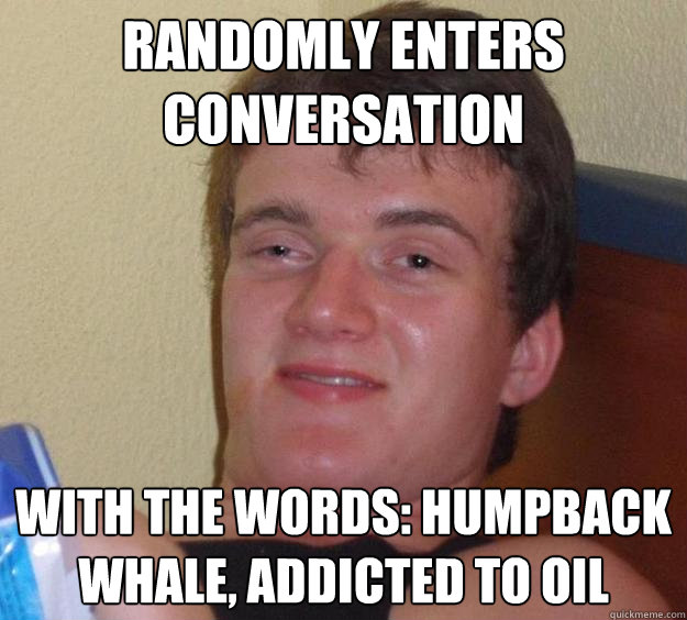 Randomly enters conversation with the words: Humpback Whale, Addicted to Oil  10 Guy