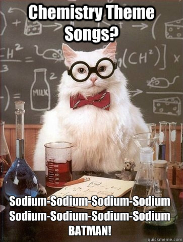 Chemistry Theme Songs? Sodium-Sodium-Sodium-Sodium
Sodium-Sodium-Sodium-Sodium
BATMAN!  Chemistry Cat