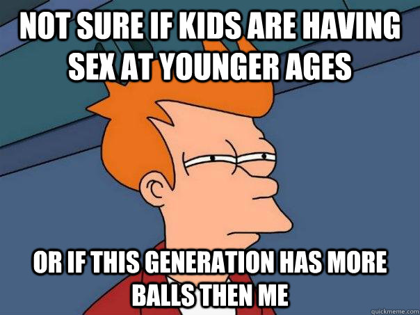 Not sure if kids are having sex at younger ages Or if this generation has more balls then me - Not sure if kids are having sex at younger ages Or if this generation has more balls then me  Futurama Fry