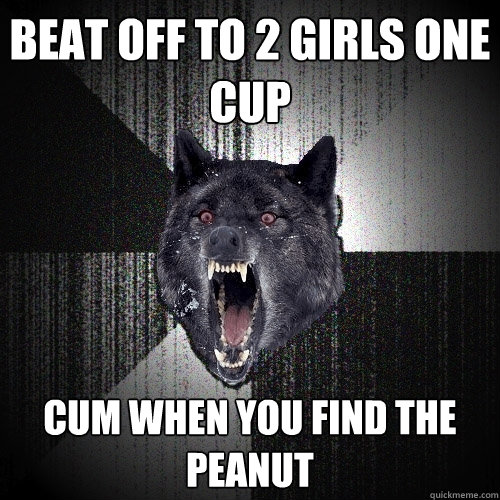 Beat off to 2 girls one cup cum when you find the peanut  Insanity Wolf