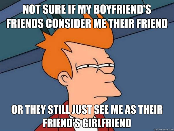 Not sure if my Boyfriend's friends consider me their friend now Or they still just see me as their friend's girlfriend - Not sure if my Boyfriend's friends consider me their friend now Or they still just see me as their friend's girlfriend  Futurama Fry