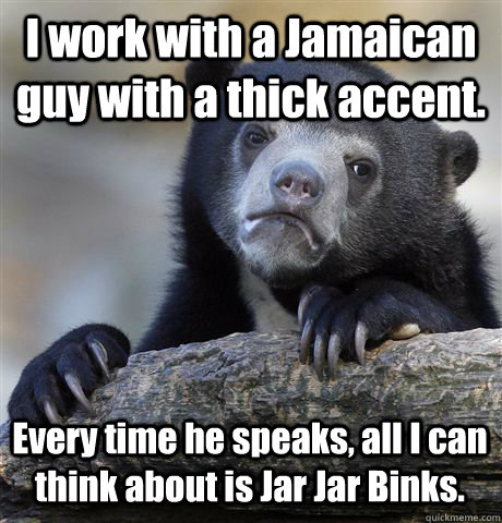 I work with a Jamaican guy with a thick accent. Every time he speaks, all I can think about is Jar Jar Binks.  Confession Bear