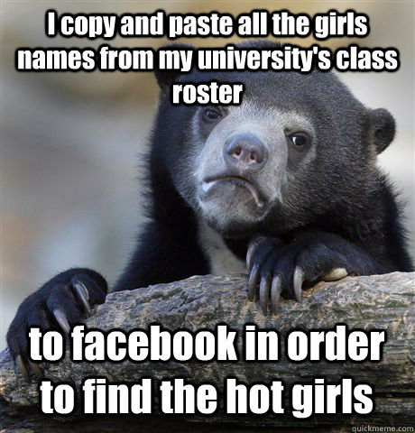 I copy and paste all the girls names from my university's class roster to facebook in order to find the hot girls   Confession Bear