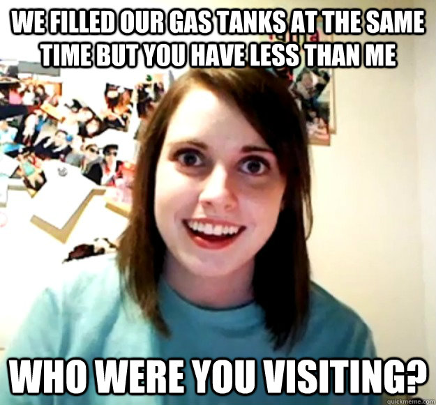 We filled our gas tanks at the same time but you have less than me Who were you visiting?  Overly Attached Girlfriend