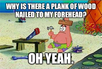 Why is there a plank of wood nailed to my forehead? Oh yeah.  I have no idea what Im doing - Patrick Star