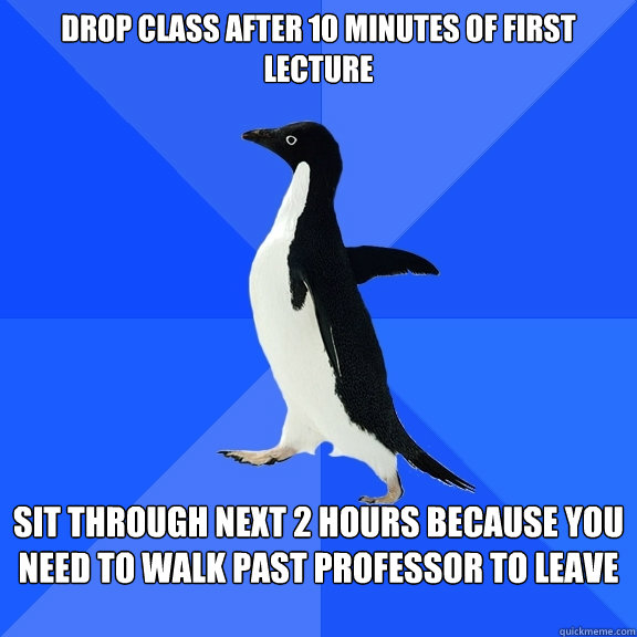 Drop Class after 10 minutes of first lecture Sit through next 2 hours because you need to walk past professor to leave  Socially Awkward Penguin