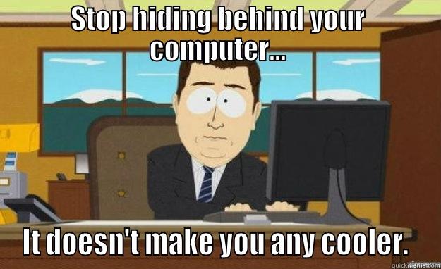 STOP HIDING BEHIND YOUR COMPUTER... IT DOESN'T MAKE YOU ANY COOLER.  aaaand its gone