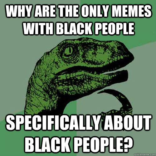 Why are the only memes with black people specifically about black people?  Philosoraptor