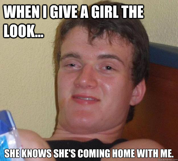 When I give a girl the look... She knows she's coming home with me.  10 Guy