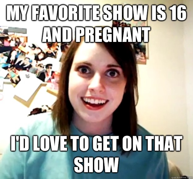 My favorite show is 16 and Pregnant I'd love to get on that show  Overly Attached Girlfriend