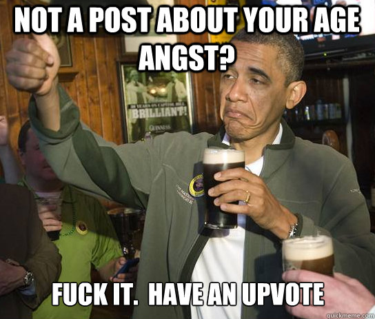 Not a post about your age angst? Fuck it.  Have an upvote  Upvoting Obama