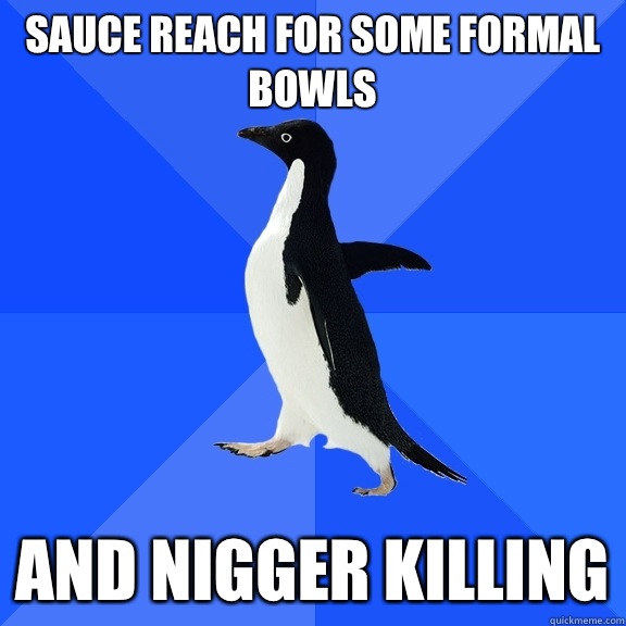 Sauce reach for some formal bowls And nigger killing  Socially Awkward Penguin