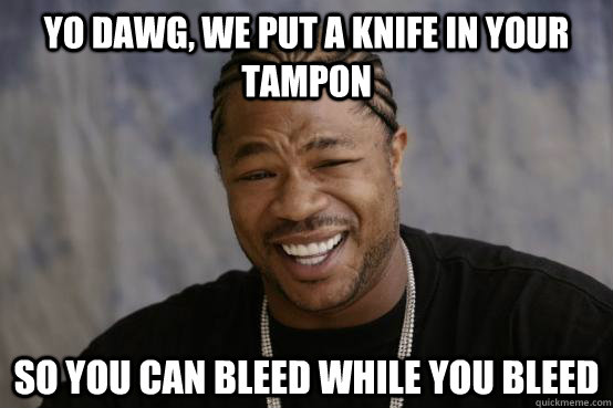 YO DAWG, WE PUT A KNIFE IN YOUR TAMPON SO YOU CAN BLEED WHILE YOU BLEED  YO DAWG