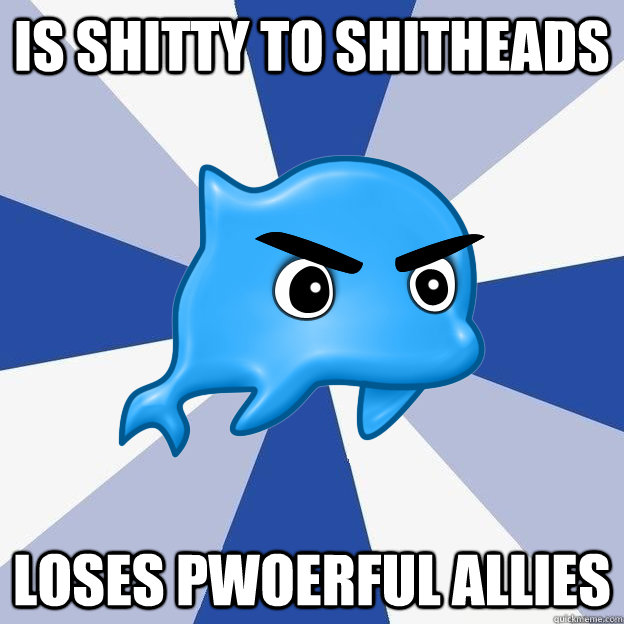 is shitty to shitheads loses pwoerful allies  