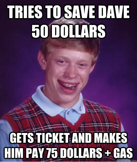 Tries to save dave 50 dollars gets ticket and makes him pay 75 dollars + gas  Bad Luck Brian